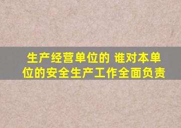 生产经营单位的 谁对本单位的安全生产工作全面负责